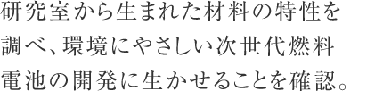 研究室から生まれた材料の特性を調べ、環境にやさしい次世代燃料電池の開発に生かせることを確認。