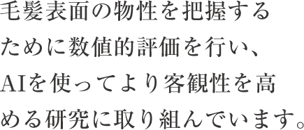 毛髪表面の物性を把握するために数値的評価を行い、AIを使ってより客観性を高める研究に取り組んでいます。