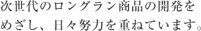 次世代のロングラン商品の開発をめざし、日々努力を重ねています。