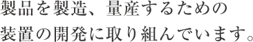 製品を製造、量産するための装置の開発に取り組んでいます。