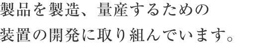 製品を製造、量産するための装置の開発に取り組んでいます。