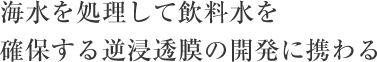 海水を処理して飲料水を確保する逆浸透膜の開発に携わる
