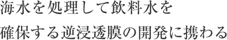 海水を処理して飲料水を確保する逆浸透膜の開発に携わる