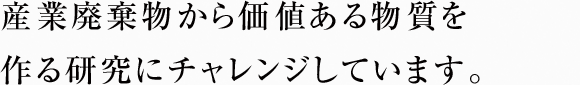 産業廃棄物から価値ある物質を作る研究にチャレンジしています。