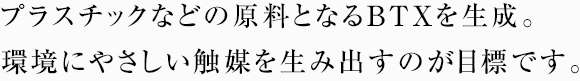 プラスチックなどの原料となるBTXを生成。環境にやさしい触媒を生み出すのが目標です。