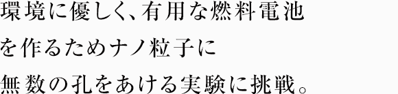 環境に優しく、有用な燃料電池を作るためナノ粒子に無数の孔をあける実験に挑戦。