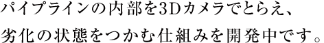 パイプラインの内部を3Dカメラでとらえ、劣化の状態をつかむ仕組みを開発中です。