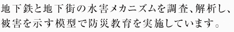 地下鉄と地下街の水害メカニズムを調査、解析し、被害を示す模型で防災教育を実施しています。