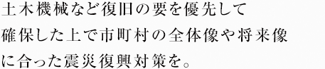 土木機械など復旧の要を優先して確保した上で市町村の全体像や将来像に合った震災復興対策を。