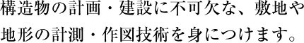 構造物の計画・建設に不可欠な、敷地や地形の計測・作図技術を身につけます。