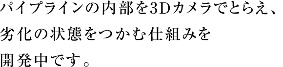 パイプラインの内部を3Dカメラでとらえ、劣化の状態をつかむ仕組みを開発中です。