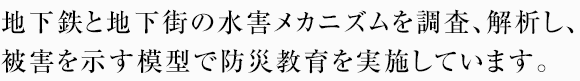 地下鉄と地下街の水害メカニズムを調査、解析し、被害を示す模型で防災教育を実施しています。