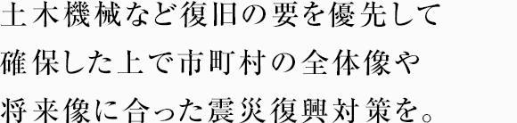 土木機械など復旧の要を優先して確保した上で市町村の全体像や将来像に合った震災復興対策を。