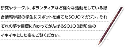 研究やサークル、ボランティアなど様々な活動をしている総合情報学部の学生にスポットを当てたSOJOマガジン。それぞれの夢や目標に向かってがんばるSOJO（総情）生のイキイキとした姿をご覧ください。