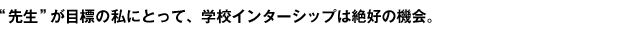 "先生"が目標の私にとって、学校インターシップは絶好の機会。