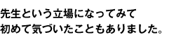 先生という立場になってみて初めて気づいたこともありました。