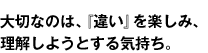 大切なのは、『違い』を楽しみ、理解しようとする気持ち。
