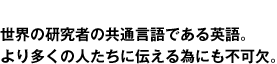 世界の研究者の共通言語である英語。より多くの人たちに伝える為にも不可欠。