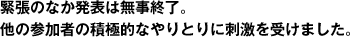 緊張のなか発表は無事終了。他の参加者の積極的なやりとりに刺激を受けました。