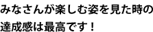 みなさんが楽しむ姿を見た時の達成感は最高です！