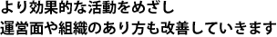 より効果的な活動をめざし運営面や組織のあり方も改善していきます 