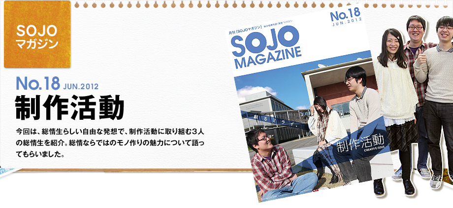 No.18 JUN.2012 制作活動　今回は、総情生らしい自由な発想で、制作活動に取り組む3人の総情生を紹介。総情ならではのモノ作りの魅力について語ってもらいました。