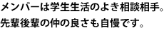 メンバーは学生生活のよき相談相手。先輩後輩の仲の良さも自慢です。