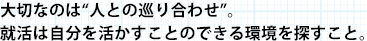 大切なのは“人との巡り合わせ”。就活は自分を活かすことのできる環境を探すこと。
