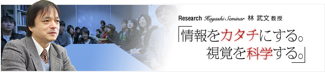 Research03 Hayashi Seminar 林 武文 教授 「情報をカタチにする。視覚を科学する。」