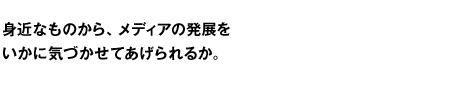 身近なものから、メディアの発展をいかに気づかせてあげられるか。