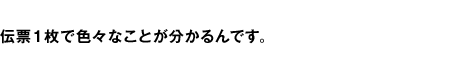 伝票1枚で色々なことが分るんです。