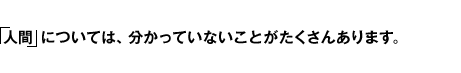 「人間」については、分かっていないことがたくさんあります。