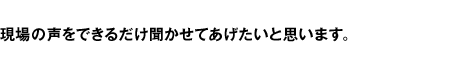 現場の声をできるだけ聞かせてあげたいと思います。