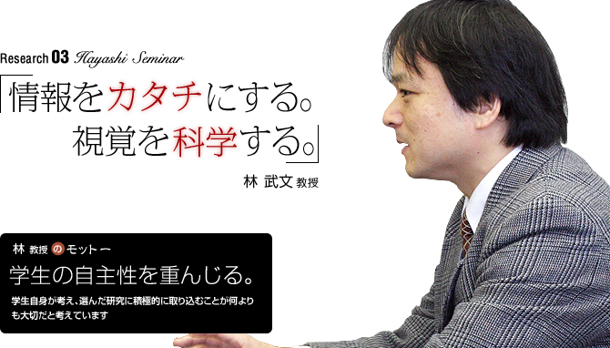 Hayashi Seminar 「情報をカタチにする。視覚を科学する。」林武文教授【林教授のモットー】「学生の自主性を重んじる。」学生自身が考え、選んだ研究に積極的に取り込むことが何よりも大切だと考えています。