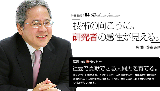 hirokane Seminar 「技術の向こうに、研究者の感性が見える。」広兼道幸教授【広兼教授のモットー】「社会で貢献できる人間力を育てる。」　考える力、行動する力、人に伝える力、人を理解する力、社会にでた時に求められるそんな力を身に付ける。それが、大学で学ぶべきことだと考えています。まず学外に出ていろいろな人と接することが必要です。このような学びの場を提供し、成長を見守りたい。