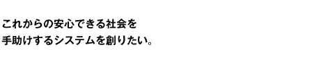 これからの安心できる社会を手助けするシステムを創りたい。