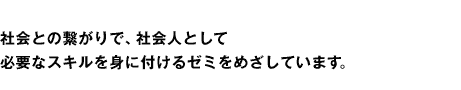 社会との繋がりで、社会人として必要なスキルを身に付けるゼミをめざしています。