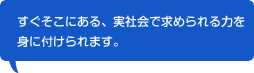 すぐそこにある、実社会で求められる力を身に付けられます。