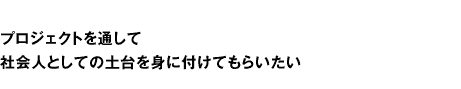 プロジェクトを通して社会人としての土台を身につけてもらいたい