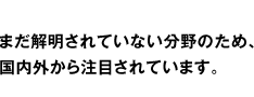 まだ解明されていない分野のため、国内外から注目されています。