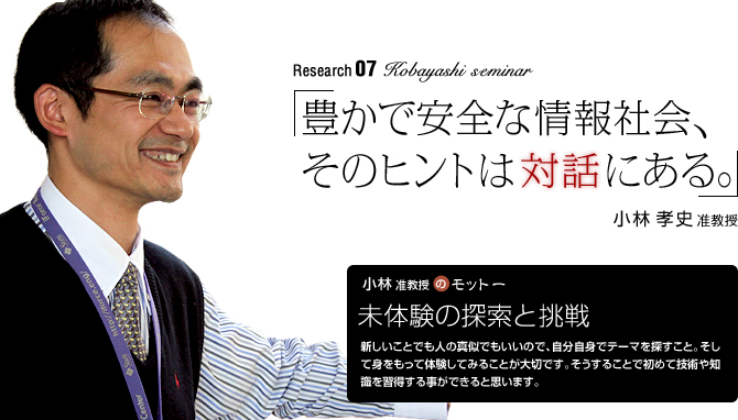 kobayashi Seminar 「豊かで安全な情報社会、そのヒントは“対話”にある。」小林孝史准教授
【小林准教授のモットー】「未体験の探索と挑戦」
新しいことでも人の真似でもいいので、自分自身でテーマを探すこと。そして身をもって体験してみることが大切です。そうすることで初めて技術や知識を習得する事ができると思います。
