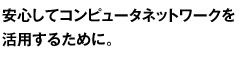 安心してコンピュータネットワークを活用するために。