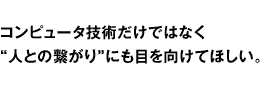 コンピュータ技術だけではなく“人との繋がり”にも目を向けてほしい。