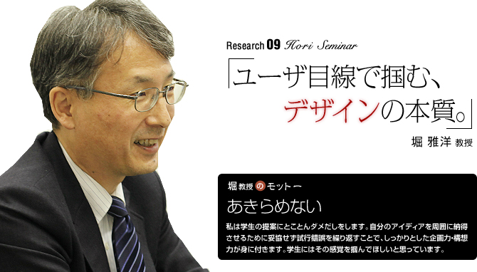 Hori Seminar 「ユーザ目線で掴む、デザインの本質。」堀 雅洋 教授
【堀教授のモットー】「あきらめない」私は学生の提案にとことんダメだしをします。自分のアイディアを周囲に納得させるために妥協せず試行錯誤を繰り返すことで、しっかりとした企画力・構想力が身に付きます。学生にはその感覚を掴んでほしいと思っています。