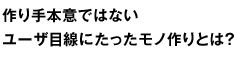 作り手本意ではないユーザ目線にたったモノ作りとは？