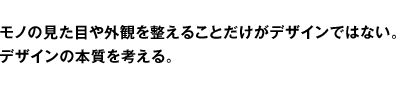 モノの見た目や外観を整えることだけがデザインではない。デザインの本質を考える。