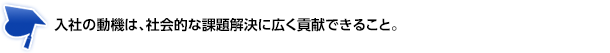 入社の動機は、社会的な課題解決に広く貢献できること。