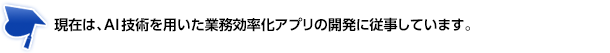 現在は、AI技術を用いた業務効率化アプリの開発に従事しています。