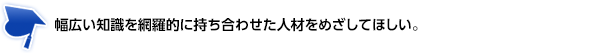 幅広い知識を網羅的に持ち合わせた人材をめざしてほしい。