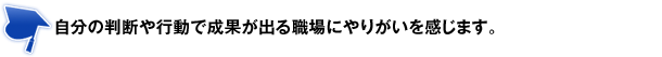 自分の判断や行動で成果が出る職場にやりがいを感じます。